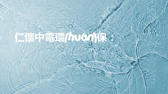 仁懷中電環(huán)保：為綠色環(huán)保事業(yè)助力！